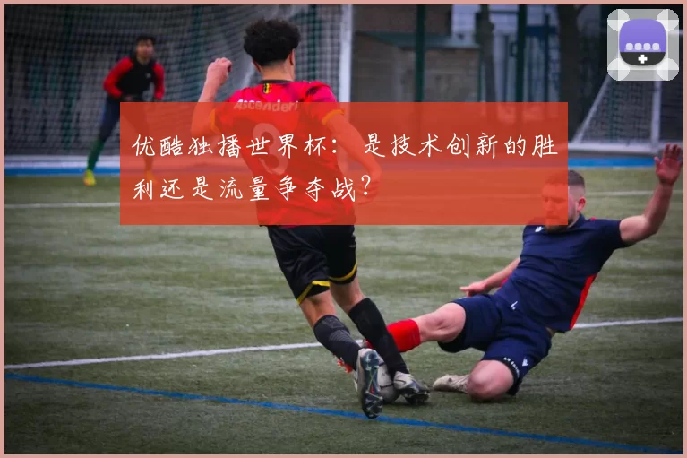 优酷独播世界杯:是技术创新的胜利还是流量争夺战?