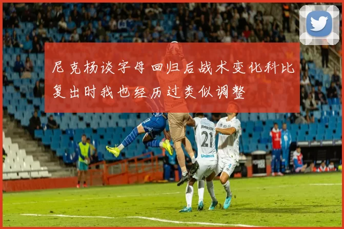 尼克杨谈字母回归后战术变化科比复出时我也经历过类似调整