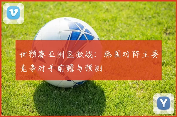 世预赛亚洲区激战:韩国对阵主要竞争对手前瞻与预测