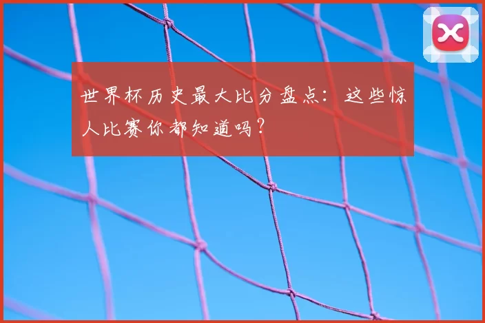 世界杯历史最大比分盘点:这些惊人比赛你都知道吗?