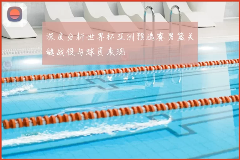 深度分析世界杯亚洲预选赛男篮关键战役与球员表现