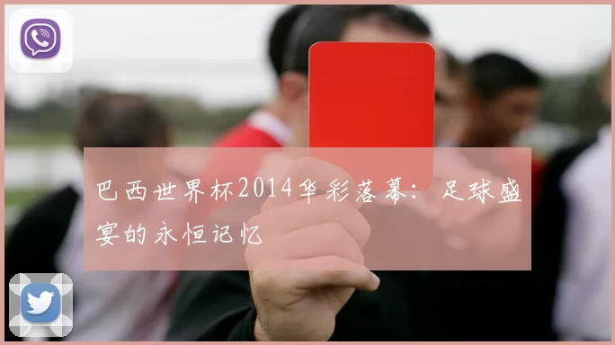 巴西世界杯2014华彩落幕:足球盛宴的永恒记忆