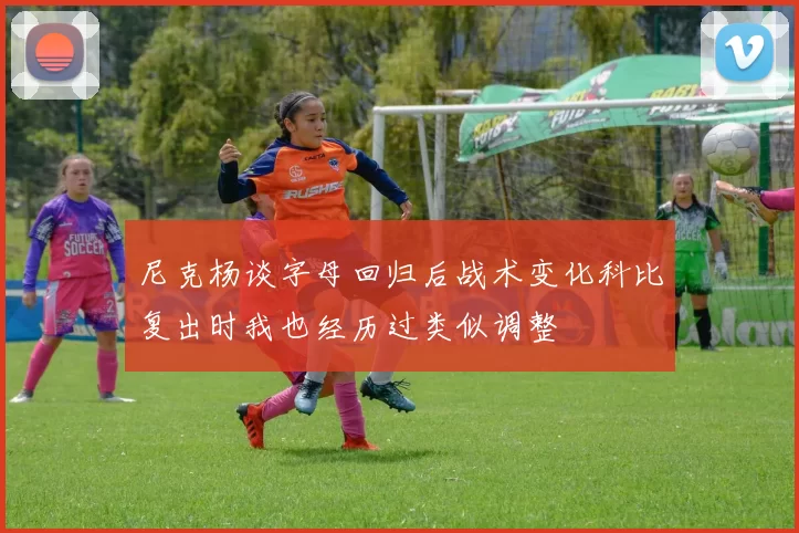 尼克杨谈字母回归后战术变化科比复出时我也经历过类似调整