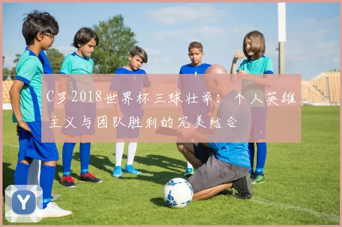 C罗2018世界杯三球壮举：个人英雄主义与团队胜利的完美结合