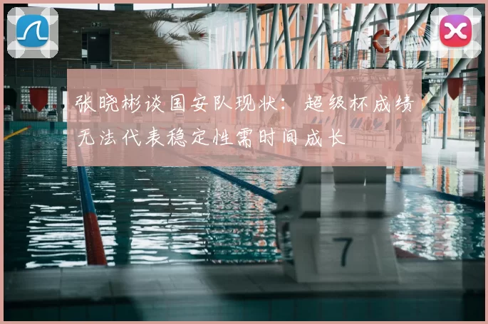张晓彬谈国安队现状：超级杯成绩无法代表稳定性需时间成长