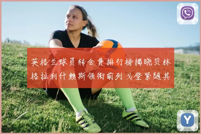 英格兰球员转会费排行榜揭晓贝林格拉利什赖斯领衔前列戈登紧随其后