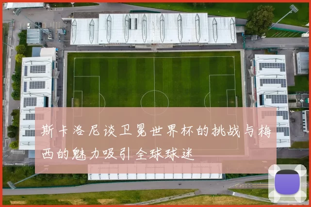 斯卡洛尼谈卫冕世界杯的挑战与梅西的魅力吸引全球球迷