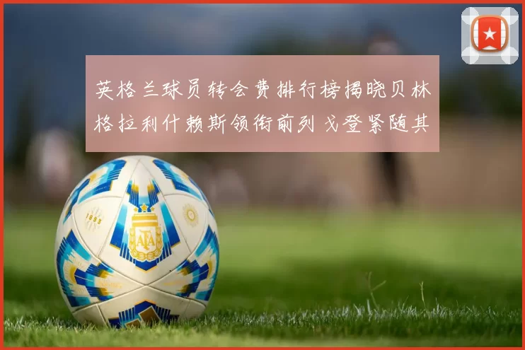 英格兰球员转会费排行榜揭晓贝林格拉利什赖斯领衔前列戈登紧随其后