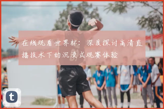 在线观看世界杯：深度探讨高清直播技术下的沉浸式观赛体验